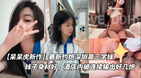 【呆呆虎新作】最新约炮深圳高三学妹付费版,妹子身材好,酒店内被连续输出好几炮
