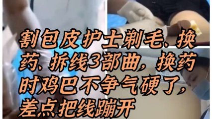 割包皮漂亮护士剃毛、换药、拆线三部曲，换药时鸡巴被摸硬了，差点把线蹦开 封面