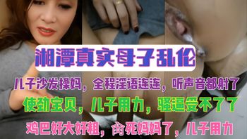 湘潭真实母子乱伦 儿子沙发操妈，全程淫语连连，听声音都射了 ，使劲宝贝，儿子用力，骚逼受不了了，鸡巴好大好粗，肏死妈妈了，儿子用力 封面