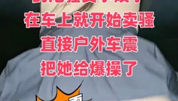 约炮骚货小姨子 在车上就开始卖骚 直接户外车震 把她给爆操了 封面