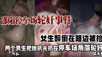 重磅黑料邵阳停车场轮奸事件门，女生醉倒趁身边都没人把她带去停车场扒光轮奸 封面