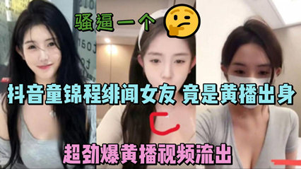 抖音童锦程绯闻女友 竟是黄播出身 超劲爆黄播视频流出，胸口痣被实锤 封面